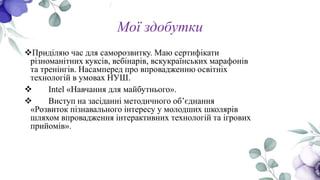 Мої здобутки
Приділяю час для саморозвитку. Маю сертифікати
різноманітних куксів, вебінарів, вскукраїнських марафонів
та тренінгів. Насамперед про впровадженню освітніх
технологій в умовах НУШ.
 Intel «Навчання для майбутнього».
 Виступ на засіданні методичного об’єднання
«Розвиток пізнавального інтересу у молодших школярів
шляхом впровадження інтерактивних технологій та ігрових
прийомів».
 