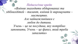 Педагогічне кредо
«Вміння знаходити обдарованих та
здібнихдітей – талант, вміння їх вирощувати –
мистецтво.
Але найважливішим є
любов до дитини.
Учень – це не посудина, яку потрібно
заповнити, Учень – це факел, який треба
запалити»
 
