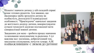 Пізнати і навчити дитину у цій складній справі
немає готових рецептів. Але вважаю, що
насамперед треба зрозуміти дитину як
особистість, розгледіти її індивідуальні
особливості. "Прив'язуючи" навчальні завдання
до життєвого досвіду дитини, використовуючи
сучасні технології досягаю поставленої мети
самореалізації кожної дитини.
Завданням для мене - зробити процес навчання
та виховання захоплюючим та радісним. І тут
важливе все: посмішка, доброзичливий тон,
мистецтво спілкування, почуття гумору. АЛЕ
НАЙВАЖЛИВІШИМ Є ЛЮБОВ ДО ДИТИНИ!
 