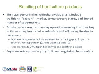 Retailing of horticulture products
• The retail sector in the horticulture value chains include
traditional “bazaars” - market, corner grocery stores, and limited
number of supermarkets
• Private traders conduct one-day operation meaning that they buy
in the morning from small wholesalers and sell during the day to
consumers
– Operational expenses include payments for: a trading spot ($1 per 1 m
counter), renting uniform ($1) and weighing scale ($1)
– Price margin: 20-30% depending on type and quality of product
• Supermarkets also mainly buy fruits and vegetables from traders
 