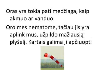 Oras yra tokia pati medžiaga, kaip
akmuo ar vanduo.
Oro mes nematome, tačiau jis yra
aplink mus, užpildo mažiausią
plyšelį. Kartais galima ji apčiuopti
 