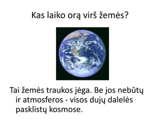 Kas laiko orą virš žemės?
Tai žemės traukos jėga. Be jos nebūtų
ir atmosferos - visos dujų dalelės
pasklistų kosmose.
 