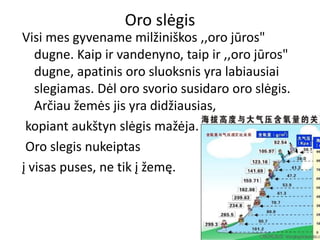 Oro slėgis
Visi mes gyvename milžiniškos ,,oro jūros"
dugne. Kaip ir vandenyno, taip ir ,,oro jūros"
dugne, apatinis oro sluoksnis yra labiausiai
slegiamas. Dėl oro svorio susidaro oro slėgis.
Arčiau žemės jis yra didžiausias,
kopiant aukštyn slėgis mažėja.
Oro slegis nukeiptas
į visas puses, ne tik į žemę.
 