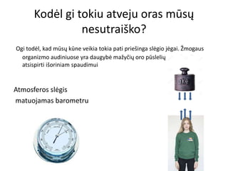 Kodėl gi tokiu atveju oras mūsų
nesutraiško?
Ogi todėl, kad mūsų kūne veikia tokia pati priešinga slėgio jėgai. Žmogaus
organizmo audiniuose yra daugybė mažyčių oro pūslelių, sugebančių
atsispirti išoriniam spaudimui
Atmosferos slėgis
matuojamas barometru
 