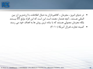10© Kasys Co. | Info@Kasys.ir | www.Kasys.ir | Tel : 88545124-77642966 | Fax : 88542264-77643697 | 2014 10
•‫بين‬ ‫ارز‬ ‫ارزشترين‬ ‫با‬ ،‫اطالعات‬ ‫دنبال‬ ‫به‬ ‫کالهبرداران‬ ، ‫مجرمان‬ ، ‫امروز‬ ‫دنيای‬ ‫در‬
‫نوابغ‬ ‫افراد‬ ‫اين‬ ‫که‬ ‫است‬ ‫اين‬ ‫است‬ ‫دهنده‬ ‫هشدار‬ ‫آنچه‬ ، ‫هستند‬ ‫المللي‬IT‫نيستند‬
‫رسند‬ ‫مي‬ ‫خود‬ ‫اهداف‬ ‫به‬ ‫ها‬ ‫روش‬ ‫ترين‬ ‫ساده‬ ‫با‬ ‫که‬ ‫هستند‬ ‫معمولي‬ ‫مجرمان‬ ‫بلکه‬
•‫آمريکا‬ ‫فدرال‬ ‫تجارت‬ ‫کميته‬(2010)
 