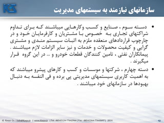 12© Kasys Co. | Info@Kasys.ir | www.Kasys.ir | Tel : 88545124-77642966 | Fax : 88542264-77643697 | 2014 12
‫مدیریت‬ ‫سیستمهای‬ ‫به‬ ‫نیازمند‬ ‫سازمانهای‬
•‫تته‬‫ت‬‫دس‬‫تداوم‬‫ت‬‫ت‬ ‫ترای‬‫ت‬‫ب‬ ‫ته‬‫ت‬‫ک‬ ‫تند‬‫ت‬‫ميباش‬ ‫تايي‬‫ت‬‫وکاره‬ ‫تب‬‫ت‬‫کس‬ ‫و‬ ‫تنايع‬‫ت‬‫ص‬ ، ‫توم‬‫ت‬‫س‬
‫در‬ ‫و‬ ‫ختود‬ ‫کارفرمايتان‬ ‫و‬ ‫مشتتريان‬ ‫بتا‬ ‫خصتوا‬ ‫بته‬ ‫تجتاری‬ ‫شراکتهای‬
‫مشتتری‬ ‫و‬ ‫منتدی‬ ‫سيستتم‬ ‫اثبتات‬ ‫به‬ ‫ملزم‬ ‫منعقده‬ ‫قراردادهای‬ ‫چارچوب‬
‫ميباشت‬ ‫الزم‬ ‫الزامات‬ ‫ساير‬ ‫نيز‬ ‫و‬ ‫خدمات‬ ‫و‬ ‫محصوالت‬ ‫کيفيت‬ ‫و‬ ‫گرايي‬‫ند‬.
‫و‬ ‫خودرو‬ ‫قطعات‬ ‫کنندگان‬ ‫تامين‬ ، ‫نفتي‬ ‫پيمانکاران‬...‫گرو‬ ‫اين‬ ‫در‬‫قترار‬ ‫ه‬
‫ميگيرند‬.
•‫دسته‬‫ميباشن‬ ‫پيشرو‬ ‫کارهای‬ ‫و‬ ‫کسب‬ ‫و‬ ‫موسسات‬ ‫و‬ ‫شرکتها‬ ، ‫چهارم‬‫که‬ ‫د‬
‫بت‬ ‫النفسه‬ ‫في‬ ‫و‬ ‫برده‬ ‫پي‬ ‫مديريتي‬ ‫سيستمهای‬ ‫کاربری‬ ‫اهميت‬ ‫به‬‫دنبتال‬ ‫ه‬
‫ميباشند‬ ‫خود‬ ‫سازمانهای‬ ‫در‬ ‫بهبودها‬.
 