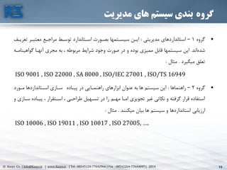 13© Kasys Co. | Info@Kasys.ir | www.Kasys.ir | Tel : 88545124-77642966 | Fax : 88542264-77643697 | 2014 13
‫گروه‬‫مدیریت‬ ‫های‬ ‫سیستم‬ ‫بندی‬
•‫گروه‬1–‫مديريتي‬ ‫استانداردهای‬:‫تعريت‬ ‫معتبتر‬ ‫مراجتع‬ ‫توستط‬ ‫استتاندارد‬ ‫بصتورت‬ ‫سيستتمها‬ ‫ايتن‬‫ف‬
‫اند‬‫شده‬.‫گواهي‬ ‫آنهتا‬ ‫مجری‬ ‫به‬ ، ‫مربوطه‬ ‫شرايط‬ ‫وجود‬ ‫صورت‬ ‫در‬ ‫و‬ ‫بوده‬ ‫مميزی‬ ‫قابل‬ ‫سيستمها‬ ‫اين‬‫نامته‬
‫ميگيرد‬ ‫تعلق‬.‫مثال‬:
ISO 9001 , ISO 22000 , SA 8000 , ISO/IEC 27001 , ISO/TS 16949
•‫گروه‬2–‫راهنماها‬:‫پيتاده‬ ‫در‬ ‫راهنمتايي‬ ‫ابزارهای‬ ‫عنوان‬ ‫به‬ ‫ها‬ ‫سيستم‬ ‫اين‬‫متورد‬ ‫استتانداردها‬ ‫ستازی‬
‫ستاز‬ ‫پيتاده‬ ، ‫استتقرار‬ ، ‫طراحتي‬ ‫تستهيل‬ ‫در‬ ‫را‬ ‫مهتم‬ ‫امتا‬ ‫تجويزی‬ ‫غير‬ ‫نکاتي‬ ‫و‬ ‫گرفته‬ ‫قرار‬ ‫استفاده‬‫و‬ ‫ی‬
‫ميکنند‬ ‫بيان‬ ‫ها‬ ‫سيستم‬ ‫و‬ ‫استانداردها‬ ‫ارزيابي‬.‫مثال‬:
ISO 10006 , ISO 19011 , ISO 10017 , ISO 27005, ….
 