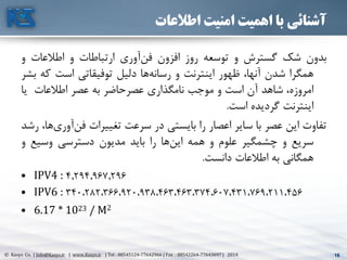 16© Kasys Co. | Info@Kasys.ir | www.Kasys.ir | Tel : 88545124-77642966 | Fax : 88542264-77643697 | 2014 16
‫اطالعات‬ ‫امنیت‬ ‫اهمیت‬ ‫با‬ ‫آشنائی‬
‫بدون‬‫شک‬‫گسترش‬‫و‬‫توسعه‬‫روز‬‫افزون‬‫آوری‬‫فن‬‫ارتباطات‬‫و‬‫اطالعات‬‫و‬
‫همگرا‬‫شدن‬،‫آنها‬‫ظهور‬‫اينترنت‬‫و‬‫ها‬‫رسانه‬‫دليل‬‫توفيقاتي‬‫است‬‫ک‬‫ه‬‫بشر‬
،‫امروزه‬‫شاهد‬‫آن‬‫است‬‫و‬‫موجب‬‫نامگذاری‬‫عصرحاضر‬‫به‬‫عصر‬‫اطالعات‬‫يا‬
‫اينترنت‬‫گرديده‬‫است‬.
‫تفاوت‬‫اين‬‫عصر‬‫با‬‫ساير‬‫اعصار‬‫را‬‫بايستي‬‫در‬‫سرعت‬‫تغييرات‬‫آو‬‫فن‬،‫ها‬‫ری‬‫رشد‬
‫سريع‬‫و‬‫چشمگير‬‫علوم‬‫و‬‫همه‬‫ها‬‫اين‬‫را‬‫بايد‬‫مديون‬‫دسترسي‬‫وسيع‬‫و‬
‫همگاني‬‫به‬‫اطالعات‬‫دانست‬.
• IPV4 : 4.294.967.296
• IPV6 : 340،282،366،920،938،463،463،374،607،431،769،211،456
• 6.17 * 1023 / M2
 