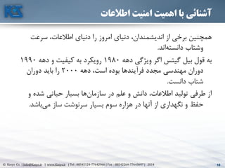 18© Kasys Co. | Info@Kasys.ir | www.Kasys.ir | Tel : 88545124-77642966 | Fax : 88542264-77643697 | 2014 18
‫اطالعات‬ ‫امنیت‬ ‫اهمیت‬ ‫با‬ ‫آشنائی‬
‫سرعت‬ ،‫اطالعات‬ ‫دنيای‬ ‫را‬ ‫امروز‬ ‫دنيای‬ ،‫انديشمندان‬ ‫از‬ ‫برخي‬ ‫همچنين‬
‫اند‬‫دانسته‬ ‫وشتاب‬.
‫دهه‬ ‫ويژگي‬ ‫اگر‬ ‫گيتس‬ ‫بيل‬ ‫قول‬ ‫به‬1980‫دهه‬ ‫و‬ ‫کيفيت‬ ‫به‬ ‫رويکرد‬1990
‫دهه‬ ،‫است‬ ‫بوده‬ ‫فرآيندها‬ ‫مجدد‬ ‫مهندسي‬ ‫دوران‬2000‫دوران‬ ‫بايد‬ ‫را‬
‫دانست‬ ‫شتاب‬.
‫و‬ ‫شده‬ ‫حياتي‬ ‫بسيار‬ ‫ها‬‫سازمان‬ ‫در‬ ‫علم‬ ‫و‬ ‫دانش‬ ،‫اطالعات‬ ‫توليد‬ ‫طرفي‬ ‫از‬
‫باشد‬‫مي‬ ‫ساز‬ ‫سرنوشت‬ ‫بسيار‬ ‫سوم‬ ‫هزاره‬ ‫در‬ ‫آنها‬ ‫از‬ ‫نگهداری‬ ‫و‬ ‫حفظ‬.
 