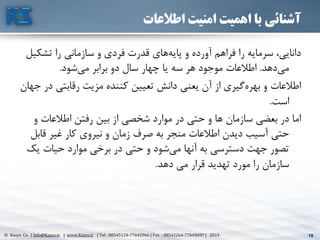 19© Kasys Co. | Info@Kasys.ir | www.Kasys.ir | Tel : 88545124-77642966 | Fax : 88542264-77643697 | 2014 19
‫اطالعات‬ ‫امنیت‬ ‫اهمیت‬ ‫با‬ ‫آشنائی‬
‫تشک‬ ‫را‬ ‫سازماني‬ ‫و‬ ‫فردی‬ ‫قدرت‬ ‫های‬‫پايه‬ ‫و‬ ‫آورده‬ ‫فراهم‬ ‫را‬ ‫سرمايه‬ ،‫دانايي‬‫يل‬
‫دهد‬‫مي‬.‫شود‬‫مي‬ ‫برابر‬ ‫دو‬ ‫سال‬ ‫چهار‬ ‫يا‬ ‫سه‬ ‫هر‬ ‫موجود‬ ‫اطالعات‬.
‫رقابتي‬ ‫مزيت‬ ‫کننده‬ ‫تعيين‬ ‫دانش‬ ‫يعني‬ ‫آن‬ ‫از‬ ‫گيری‬‫بهره‬ ‫و‬ ‫اطالعات‬‫جهان‬ ‫در‬
‫است‬.
‫و‬ ‫اطالعات‬ ‫رفتن‬ ‫بين‬ ‫از‬ ‫شخصي‬ ‫موارد‬ ‫در‬ ‫حتي‬ ‫و‬ ‫ها‬ ‫سازمان‬ ‫بعضي‬ ‫در‬ ‫اما‬
‫قاب‬ ‫غير‬ ‫کار‬ ‫نيروی‬ ‫و‬ ‫زمان‬ ‫صرف‬ ‫به‬ ‫منجر‬ ‫اطالعات‬ ‫ديدن‬ ‫آسيب‬ ‫حتي‬‫ل‬
‫ي‬ ‫حيات‬ ‫موارد‬ ‫برخي‬ ‫در‬ ‫حتي‬ ‫و‬ ‫شود‬‫مي‬ ‫آنها‬ ‫به‬ ‫دسترسي‬ ‫جهت‬ ‫تصور‬‫ک‬
‫دهد‬ ‫مي‬ ‫قرار‬ ‫تهديد‬ ‫مورد‬ ‫را‬ ‫سازمان‬.
 