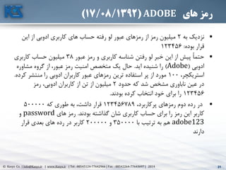 21© Kasys Co. | Info@Kasys.ir | www.Kasys.ir | Tel : 88545124-77642966 | Fax : 88542264-77643697 | 2014 21
‫های‬ ‫رمز‬ADOBE(17/08/1392)
•‫به‬ ‫نزديک‬2‫اين‬ ‫از‬ ‫ادوبي‬ ‫کاربری‬ ‫های‬ ‫حساب‬ ‫رفته‬ ‫لو‬ ‫عبور‬ ‫رمزهای‬ ‫از‬ ‫رمز‬ ‫ميليون‬
‫بوده‬ ‫قرار‬:123456
•ً‫ا‬‫حتم‬‫عبور‬ ‫رمز‬ ‫و‬ ‫کاربری‬ ‫شناسه‬ ‫رفتن‬ ‫لو‬ ‫خبر‬ ‫اين‬ ‫از‬ ‫پيش‬38‫کاربری‬ ‫حساب‬ ‫ميليون‬
‫ادوبي‬(Adobe)‫ايد‬ ‫شنيده‬ ‫را‬.‫مشاوره‬ ‫گروه‬ ‫از‬ ،‫عبور‬ ‫رمز‬ ‫امنيت‬ ‫متخصص‬ ‫يک‬ ‫حال‬
،‫استريکچر‬100‫ک‬ ‫منتشر‬ ‫را‬ ‫ادوبي‬ ‫کاربران‬ ‫عبور‬ ‫رمزهای‬ ‫ترين‬ ‫استفاده‬ ‫پر‬ ‫از‬ ‫مورد‬‫رده‬.
‫حدود‬ ‫که‬ ‫شد‬ ‫مشخص‬ ‫ناباوری‬ ‫عين‬ ‫در‬2‫رمز‬ ،‫ادوبي‬ ‫کاربران‬ ‫از‬ ‫تن‬ ‫از‬ ‫ميليون‬
123456‫بودند‬ ‫کرده‬ ‫انتخاب‬ ‫خود‬ ‫برای‬ ‫را‬.
•‫در‬،‫پرکاربرد‬ ‫رمزهای‬ ‫دوم‬ ‫رده‬123456789‫که‬ ‫طوری‬ ‫به‬ ،‫داشت‬ ‫قرار‬500000
‫بودند‬ ‫گذاشته‬ ‫شان‬ ‫کاربری‬ ‫حساب‬ ‫برای‬ ‫را‬ ‫رمز‬ ‫اين‬ ‫کاربر‬.‫های‬ ‫رمز‬password‫و‬
adobe123‫با‬ ‫ترتيب‬ ‫به‬ ‫هم‬350000‫و‬200000‫قرار‬ ‫بعدی‬ ‫های‬ ‫رده‬ ‫در‬ ‫کاربر‬
‫دارند‬
 