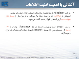 22© Kasys Co. | Info@Kasys.ir | www.Kasys.ir | Tel : 88545124-77642966 | Fax : 88542264-77643697 | 2014 22
22
‫اطالعات‬ ‫امنیت‬ ‫اهمیت‬ ‫با‬ ‫آشنائی‬
•‫شرکت‬«Sophos»‫صفحه‬ ‫يک‬ ،‫کرد‬ ‫اعالم‬ ،‫امنيتي‬ ‫افزارهای‬‫نرم‬ ‫توليدکننده‬ ،
‫هر‬ ‫اينترنتي‬4.5‫ثانيه‬‫از‬ ‫بيش‬ ‫روز‬ ‫هر‬ ‫و‬ ‫گيرد‬‫مي‬ ‫قرار‬ ‫حمله‬ ‫مورد‬ ‫بار‬ ‫يک‬‫ه‬ ‫بيست‬‫زار‬
‫جديد‬ ‫نمونه‬‫شود‬‫مي‬ ‫کشف‬ ‫حمله‬ ‫و‬ ‫نفوذ‬ ‫های‬‫برنامه‬ ‫از‬.
•‫توسط‬ ‫شده‬ ‫آوری‬ ‫جمع‬ ‫اطالعات‬ ‫اساس‬ ‫بر‬‫شرکت‬Symantec‫به‬ ‫نزديک‬ ،60
‫درصد‬‫توسط‬ ‫که‬ ‫هايي‬ ‫سيستم‬ ‫کل‬Stunxnet‫ايران‬ ‫در‬ ‫اند‬ ‫شده‬ ‫واقع‬ ‫حمله‬ ‫مورد‬
‫دارند‬ ‫وجود‬.
 