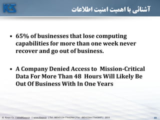 23© Kasys Co. | Info@Kasys.ir | www.Kasys.ir | Tel : 88545124-77642966 | Fax : 88542264-77643697 | 2014 23
‫اطالعات‬ ‫امنیت‬ ‫اهمیت‬ ‫با‬ ‫آشنائی‬
• 65% of businesses that lose computing
capabilities for more than one week never
recover and go out of business.
• A Company Denied Access to Mission-Critical
Data For More Than 48 Hours Will Likely Be
Out Of Business With In One Years
 