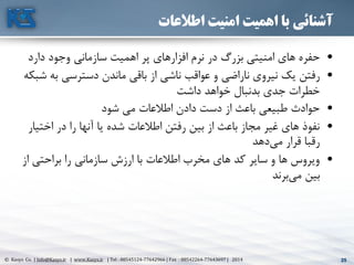 25© Kasys Co. | Info@Kasys.ir | www.Kasys.ir | Tel : 88545124-77642966 | Fax : 88542264-77643697 | 2014 25
‫اطالعات‬ ‫امنیت‬ ‫اهمیت‬ ‫با‬ ‫آشنائی‬
•‫ها‬ ‫حفره‬‫ی‬‫امن‬‫ي‬‫ت‬‫ي‬‫افزارها‬ ‫نرم‬ ‫در‬ ‫بزرگ‬‫ی‬‫اهم‬ ‫پر‬‫ي‬‫سازمان‬ ‫ت‬‫ي‬‫دارد‬ ‫وجود‬
•‫رفتن‬‫ي‬‫ن‬ ‫ک‬‫ي‬‫رو‬‫ی‬‫ناراض‬‫ي‬‫ناش‬ ‫عواقب‬ ‫و‬‫ي‬‫باق‬ ‫از‬‫ي‬‫دسترس‬ ‫ماندن‬‫ي‬‫ب‬‫شبکه‬ ‫ه‬
‫داشت‬ ‫خواهد‬ ‫بدنبال‬ ‫جدی‬ ‫خطرات‬
•‫شود‬ ‫مي‬ ‫اطالعات‬ ‫دادن‬ ‫دست‬ ‫از‬ ‫باعث‬ ‫طبيعي‬ ‫حوادث‬
•‫اخت‬ ‫در‬ ‫را‬ ‫آنها‬ ‫يا‬ ‫شده‬ ‫اطالعات‬ ‫رفتن‬ ‫بين‬ ‫از‬ ‫باعث‬ ‫مجاز‬ ‫غير‬ ‫های‬ ‫نفوذ‬‫يار‬
‫دهد‬‫مي‬ ‫قرار‬ ‫رقبا‬
•‫ا‬ ‫براحتي‬ ‫را‬ ‫سازماني‬ ‫ارزش‬ ‫با‬ ‫اطالعات‬ ‫مخرب‬ ‫های‬ ‫کد‬ ‫ساير‬ ‫و‬ ‫ها‬ ‫ويروس‬‫ز‬
‫برند‬‫مي‬ ‫بين‬
 