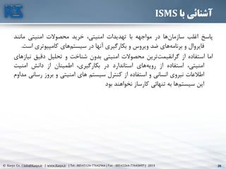 26© Kasys Co. | Info@Kasys.ir | www.Kasys.ir | Tel : 88545124-77642966 | Fax : 88542264-77643697 | 2014 26
‫با‬ ‫آشنائی‬ISMS
‫پاسخ‬‫اغلب‬‫ها‬‫سازمان‬‫در‬‫مواجهه‬‫با‬‫تهديدات‬،‫امنيتي‬‫خريد‬‫محصوالت‬‫امنيتي‬‫مانند‬
‫فايروال‬‫و‬‫های‬‫برنامه‬‫ضد‬‫ويروس‬‫و‬‫بکارگيری‬‫آنها‬‫در‬‫های‬‫سيستم‬‫کامپيوتری‬‫است‬.
‫اما‬‫استفاده‬‫از‬‫ترين‬‫گرانقيمت‬‫محصوالت‬‫امنيتي‬‫بدون‬‫شناخت‬‫و‬‫تحليل‬‫دقيق‬‫نيازهای‬
،‫امنيتي‬‫استفاده‬‫از‬‫های‬‫رويه‬‫استاندارد‬‫در‬،‫بکارگيری‬‫اطمينان‬‫از‬‫دانش‬‫امنيت‬
‫اطالعات‬‫نيروی‬‫انساني‬‫و‬‫استفاده‬‫از‬‫کنترل‬‫سيستم‬‫های‬‫امنيتي‬‫و‬‫بروز‬‫رس‬‫اني‬‫مداوم‬
‫اين‬‫ها‬‫سيستم‬‫به‬‫تنهائي‬‫کارساز‬‫نخواهند‬‫بود‬
 