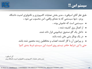 27© Kasys Co. | Info@Kasys.ir | www.Kasys.ir | Tel : 88545124-77642966 | Fax : 88542264-77643697 | 2014 27
‫امن‬ ‫سیستم‬!!
‫د‬ ‫امنيت‬ ‫تکنولوژی‬ ‫و‬ ‫کامپيوتری‬ ‫عمليات‬ ‫بخش‬ ‫مدير‬ ، ‫اسپافورد‬ ‫آقای‬ ‫نظر‬ ‫طبق‬‫انشگاه‬
، ‫شود‬ ‫مي‬ ‫محسوب‬ ‫امن‬ ،‫واقعي‬ ‫معنای‬ ‫به‬ ‫که‬ ‫سيستمي‬ ‫تنها‬ ، ‫پردو‬
•، ‫بوده‬ ‫خاموش‬ ‫که‬ ‫است‬ ‫سيستمي‬
•، ‫شده‬ ‫کشيده‬ ‫برق‬ ‫اتصال‬ ‫از‬
•،‫شده‬ ‫داده‬ ‫قرار‬ ‫تيتانيومي‬ ‫صندوق‬ ‫گاو‬ ‫يک‬ ‫داخل‬
•‫در‬‫باشد‬ ‫شده‬ ‫دفن‬ ‫بتني‬ ‫بونکر‬ ‫يک‬
•‫باشد‬ ‫شده‬ ‫محصور‬ ‫زبده‬ ‫محافظين‬ ‫و‬ ‫اعصاب‬ ‫کشنده‬ ‫گاز‬ ‫با‬ ‫آن‬ ‫پيرامون‬ ‫و‬.
‫کنم‬ ‫بندی‬ ‫شرط‬ ‫سيستم‬ ‫اين‬ ‫امنيت‬ ‫روی‬ ‫نيستم‬ ‫حاضر‬ ‫شرايط‬ ‫اين‬ ‫با‬ ‫حتي‬!
‫اسپافورد‬ ‫گن‬
‫پردو‬ ‫دانشگاه‬ ‫امنيت‬ ‫تکنولوژی‬ ‫و‬ ‫کامپيوتری‬ ‫عمليات‬ ‫بخش‬ ‫مدير‬
 