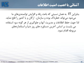 29© Kasys Co. | Info@Kasys.ir | www.Kasys.ir | Tel : 88545124-77642966 | Fax : 88542264-77643697 | 2014 29
‫اطالعات‬ ‫امنیت‬ ‫اهمیت‬ ‫با‬ ‫آشنائی‬
‫بنابراين‬IT‫ما‬ ‫های‬‫توانمندی‬ ‫افزايش‬ ‫و‬ ‫رفاه‬ ‫باعث‬ ‫که‬ ‫نسبتي‬ ‫همان‬ ‫به‬
‫ن‬ ‫فلج‬ ‫را‬ ‫کشور‬ ‫يا‬ ‫و‬ ‫ارگان‬ ،‫سازمان‬ ‫و‬ ‫بوده‬ ‫خطرناک‬ ‫تواند‬‫مي‬ ‫شود‬‫مي‬‫مايد‬.
‫استف‬ ‫سوء‬ ‫گونه‬ ‫هر‬ ‫از‬ ‫جلوگيری‬ ‫و‬ ‫آنها‬ ‫مديريت‬ ‫و‬ ‫اطالعات‬ ‫حفظ‬ ‫جهت‬ ‫لذا‬‫اده‬
‫های‬‫استاندارد‬ ‫و‬ ‫دنيا‬ ‫روز‬ ‫های‬ ‫دستاورد‬ ‫آخرين‬ ‫اساس‬ ‫بر‬ ‫بايست‬ ‫مي‬
‫نمود‬ ‫اقدام‬ ‫مربوطه‬.
 