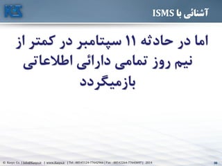 30© Kasys Co. | Info@Kasys.ir | www.Kasys.ir | Tel : 88545124-77642966 | Fax : 88542264-77643697 | 2014 30
‫با‬ ‫آشنائی‬ISMS
‫حادثه‬ ‫در‬ ‫اما‬11‫ا‬ ‫کمتر‬ ‫در‬ ‫سپتامبر‬‫ز‬
‫اطالعاتي‬ ‫دارائي‬ ‫تمامي‬ ‫روز‬ ‫نیم‬
‫بازمیگردد‬
 