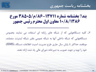 31© Kasys Co. | Info@Kasys.ir | www.Kasys.ir | Tel : 88545124-77642966 | Fax : 88542264-77643697 | 2014 31
‫جمهوري‬ ‫رياست‬ ‫بخشنامه‬
‫بند‬7‫شماره‬ ‫بخشنامه‬13711-86/‫م‬/38505‫مورخ‬
10/8/1386‫جمهور‬ ‫رئیس‬ ‫محترم‬ ‫اول‬ ‫معاون‬
___________________________________
7‫ت‬‫کليه‬‫دستگاههايي‬‫که‬‫از‬‫شبکه‬‫های‬‫رايانه‬‫ای‬‫استفاده‬‫مي‬‫نمايند‬‫بخصوا‬
‫دستگاههايي‬‫که‬‫شبکه‬‫داخلي‬‫آنها‬‫به‬‫شبکه‬‫عمومي‬‫نظير‬‫شبکه‬‫اينترنت‬،‫متصلند‬
‫موظفند‬‫حداکثر‬‫تا‬‫پايان‬‫سال‬‫جاری‬‫طرح‬‫مديريت‬‫امنيت‬‫اطالعات‬‫دستگاه‬(ISMS)
‫خود‬‫را‬‫تهيه‬‫و‬‫جهت‬‫تصويب‬‫به‬‫دبيرخانه‬‫شورای‬‫عالي‬‫ياد‬‫شده‬‫ارائه‬‫دهند‬.
 