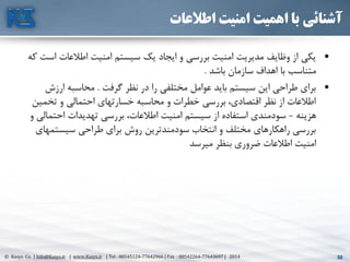 32© Kasys Co. | Info@Kasys.ir | www.Kasys.ir | Tel : 88545124-77642966 | Fax : 88542264-77643697 | 2014 32
‫اطالعات‬ ‫امنیت‬ ‫اهمیت‬ ‫با‬ ‫آشنائی‬
•‫ا‬ ‫اطالعات‬ ‫امنيت‬ ‫سيستم‬ ‫يک‬ ‫ايجاد‬ ‫و‬ ‫بررسي‬ ‫امنيت‬ ‫مديريت‬ ‫وظايف‬ ‫از‬ ‫يکي‬‫که‬ ‫ست‬
‫باشد‬ ‫سازمان‬ ‫اهداف‬ ‫با‬ ‫متناسب‬.
•‫گرفت‬ ‫نظر‬ ‫در‬ ‫را‬ ‫مختلفي‬ ‫عوامل‬ ‫بايد‬ ‫سيستم‬ ‫اين‬ ‫طراحي‬ ‫برای‬.‫ارزش‬ ‫محاسبه‬
‫تخمي‬ ‫و‬ ‫احتمالي‬ ‫خسارتهای‬ ‫محاسبه‬ ‫و‬ ‫خطرات‬ ‫بررسي‬ ،‫اقتصادی‬ ‫نظر‬ ‫از‬ ‫اطالعات‬‫ن‬
‫هزينه‬-‫احتم‬ ‫تهديدات‬ ‫بررسي‬ ،‫اطالعات‬ ‫امنيت‬ ‫سيستم‬ ‫از‬ ‫استفاده‬ ‫سودمندی‬‫و‬ ‫الي‬
‫سيستمها‬ ‫طراحي‬ ‫برای‬ ‫روش‬ ‫سودمندترين‬ ‫انتخاب‬ ‫و‬ ‫مختلف‬ ‫راهکارهای‬ ‫بررسي‬‫ی‬
‫ميرسد‬ ‫بنظر‬ ‫ضروری‬ ‫اطالعات‬ ‫امنيت‬
 