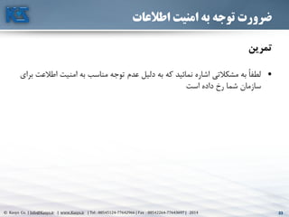 33© Kasys Co. | Info@Kasys.ir | www.Kasys.ir | Tel : 88545124-77642966 | Fax : 88542264-77643697 | 2014 33
‫اطالعات‬ ‫امنیت‬ ‫به‬ ‫توجه‬ ‫ضرورت‬
‫تمرين‬
•‫اط‬ ‫امنيت‬ ‫به‬ ‫مناسب‬ ‫توجه‬ ‫عدم‬ ‫دليل‬ ‫به‬ ‫که‬ ‫نمائيد‬ ‫اشاره‬ ‫مشکالتي‬ ‫به‬ ً‫ا‬‫لطف‬‫برای‬ ‫العت‬
‫است‬ ‫داده‬ ‫رخ‬ ‫شما‬ ‫سازمان‬
 