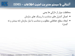 34© Kasys Co. | Info@Kasys.ir | www.Kasys.ir | Tel : 88545124-77642966 | Fax : 88542264-77643697 | 2014 34
‫اطالعات‬ ‫امنیت‬ ‫مدیریت‬ ‫سیستم‬ ‫با‬ ‫آشنائی‬–ISMS
‫يعني‬ ‫ها‬ ‫دارائي‬ ‫از‬ ‫موثر‬ ‫محافظت‬
•‫سازمان‬ ‫های‬ ‫ريسک‬ ‫با‬ ‫متناسب‬ ‫های‬ ‫کنترل‬ ‫اعمال‬
•‫سازمان‬ ‫نياز‬ ‫با‬ ‫متناسب‬ ‫و‬ ‫مطلوب‬ ‫حفاظتي‬ ‫سطح‬ ‫ايجاد‬(‫بيشت‬ ‫نه‬‫نه‬ ‫و‬ ‫ر‬
‫کمتر‬)
 