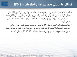 35© Kasys Co. | Info@Kasys.ir | www.Kasys.ir | Tel : 88545124-77642966 | Fax : 88542264-77643697 | 2014 35
‫اطالعات‬ ‫امنیت‬ ‫مدیریت‬ ‫سیستم‬ ‫با‬ ‫آشنائی‬–ISMS
•‫انگلس‬ ‫کشور‬ ‫در‬ ‫بار‬ ‫اولين‬ ‫اطالعات‬ ‫امنيت‬ ‫حوزه‬ ‫در‬ ‫استاندارد‬ ‫يک‬ ‫ايجاد‬ ‫انديشه‬‫تان‬
‫گرفت‬ ‫شکل‬.‫د‬ ‫اوايل‬ ،‫آن‬ ‫از‬ ‫ناشي‬ ‫های‬ ‫زيان‬ ‫و‬ ‫امنيتي‬ ‫رخدادهای‬ ‫گسترش‬ ‫پي‬ ‫در‬‫هه‬
90‫انگلس‬ ‫استاندارد‬ ‫موسسه‬ ‫در‬ ‫اطالعات‬ ‫امنيت‬ ‫ی‬‫ويژه‬ ‫کاری‬ ‫گروه‬ ‫يک‬ ‫ميالدی‬‫تان‬
‫گرفت‬ ‫شکل‬.
•‫سال‬ ‫در‬ ‫گروه‬ ‫اين‬ ‫های‬ ‫فعاليت‬93‫اجرايي‬ ‫های‬ ‫دستورالعمل‬ ‫مجموعه‬ ‫تدوين‬ ‫با‬
‫نتي‬ ‫به‬ ‫شده‬ ‫آزموده‬ ‫تجارب‬ ‫بهترين‬ ‫از‬ ‫شده‬ ‫برگرفته‬ ‫اطالعات‬ ‫امنيت‬ ‫مديريت‬‫رسيد‬ ‫جه‬
‫استاندارد‬ ‫نسخه‬ ‫اولين‬ ‫انتشار‬ ‫موجب‬ ‫مساله‬ ‫اين‬ ‫و‬BS 7799‫سال‬ ‫در‬95‫شد‬.
 