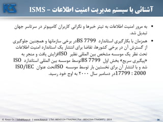 36© Kasys Co. | Info@Kasys.ir | www.Kasys.ir | Tel : 88545124-77642966 | Fax : 88542264-77643697 | 2014 36
‫اطالعات‬ ‫امنیت‬ ‫مدیریت‬ ‫سیستم‬ ‫با‬ ‫آشنائی‬–ISMS
•‫سرتا‬ ‫در‬ ‫کامپيوتر‬ ‫کاربران‬ ‫نگراني‬ ‫و‬ ‫خبرها‬ ‫تيتر‬ ‫به‬ ‫اطالعات‬ ‫امنيت‬ ‫مرور‬ ‫به‬‫جهان‬ ‫سر‬
‫شد‬ ‫تبديل‬.
•‫استاندارد‬ ‫بکارگيری‬ ‫با‬ ‫همزمان‬BS 7799‫جلوگيری‬ ‫همچنين‬ ‫و‬ ‫سازمانها‬ ‫برخي‬ ‫در‬
‫اط‬ ‫امنيت‬ ‫استاندارد‬ ‫يک‬ ‫انتشار‬ ‫برای‬ ‫تقاضا‬ ،‫کشورها‬ ‫برخي‬ ‫در‬ ‫آن‬ ‫گسترش‬ ‫از‬‫العات‬
‫نظير‬ ‫المللي‬ ‫بين‬ ‫مشخص‬ ‫موسسه‬ ‫يک‬ ‫نظر‬ ‫تحت‬ISO‫به‬ ‫منجر‬ ‫و‬ ‫يافت‬ ‫افزايش‬
«‫سريع‬ ‫پيگيری‬»‫اول‬ ‫بخش‬BS 7799‫استاندارد‬ ‫المللي‬ ‫بين‬ ‫موسسه‬ ‫توسط‬ISO
‫موسسه‬ ‫توسط‬ ‫بار‬ ‫نخستين‬ ‫برای‬ ‫آن‬ ‫انتشار‬ ‫با‬ ‫و‬ ‫شد‬ISO‫عنوان‬ ‫تحت‬ISO/IEC
17799 : 2000‫سال‬ ‫دسامبر‬ ‫در‬2000‫رسيد‬ ‫خود‬ ‫اوج‬ ‫به‬.
 