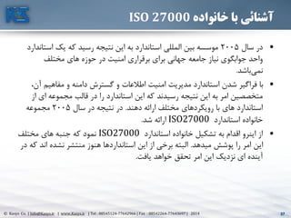 37© Kasys Co. | Info@Kasys.ir | www.Kasys.ir | Tel : 88545124-77642966 | Fax : 88542264-77643697 | 2014 37
‫خانواده‬ ‫با‬ ‫آشنائی‬ISO 27000
•‫سال‬ ‫در‬2005‫اس‬ ‫يک‬ ‫که‬ ‫رسيد‬ ‫نتيجه‬ ‫اين‬ ‫به‬ ‫استاندارد‬ ‫المللي‬ ‫بين‬ ‫موسسه‬‫تاندارد‬
‫مختلف‬ ‫های‬ ‫حوزه‬ ‫در‬ ‫امنيت‬ ‫برقراری‬ ‫برای‬ ‫جهاني‬ ‫جامعه‬ ‫نياز‬ ‫جوابگوی‬ ‫واحد‬
‫باشد‬‫نمي‬.
•‫مفاهيم‬ ‫و‬ ‫دامنه‬ ‫گسترش‬ ‫و‬ ‫اطالعات‬ ‫امنيت‬ ‫مديريت‬ ‫استاندارد‬ ‫شدن‬ ‫فراگير‬ ‫با‬،‫آن‬
‫ای‬ ‫مجموعه‬ ‫قالب‬ ‫در‬ ‫را‬ ‫استاندارد‬ ‫اين‬ ‫که‬ ‫رسيدند‬ ‫نتيجه‬ ‫اين‬ ‫به‬ ‫امر‬ ‫متخصصين‬‫از‬
‫دهند‬ ‫ارائه‬ ‫مختلف‬ ‫رويکردهای‬ ‫با‬ ‫های‬ ‫استاندارد‬.‫سال‬ ‫در‬ ‫نتيجه‬ ‫در‬2005‫مجموعه‬
‫استاندارد‬ ‫خانواده‬ISO27000‫شد‬ ‫ارائه‬.
•‫استاندارد‬ ‫خانواده‬ ‫تشکيل‬ ‫به‬ ‫اقدام‬ ‫اينرو‬ ‫از‬ISO27000‫مختلف‬ ‫های‬ ‫جنبه‬ ‫که‬ ‫نمود‬
‫ميدهد‬ ‫پوشش‬ ‫را‬ ‫امر‬ ‫اين‬.‫اند‬ ‫نشده‬ ‫منتشر‬ ‫هنوز‬ ‫استانداردها‬ ‫اين‬ ‫از‬ ‫برخي‬ ‫البته‬‫در‬ ‫که‬
‫يافت‬ ‫خواهد‬ ‫تحقق‬ ‫امر‬ ‫اين‬ ‫نزديک‬ ‫ای‬ ‫آينده‬.
 