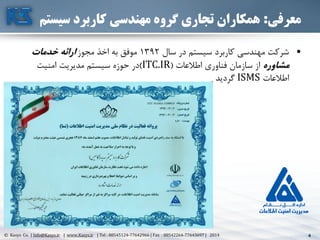 4© Kasys Co. | Info@Kasys.ir | www.Kasys.ir | Tel : 88545124-77642966 | Fax : 88542264-77643697 | 2014 4
‫معرفی‬:‫سیس‬ ‫کاربرد‬ ‫مهندسی‬ ‫گروه‬ ‫تجاری‬ ‫همکاران‬‫تم‬
•‫سال‬ ‫در‬ ‫سيستم‬ ‫کاربرد‬ ‫مهندسي‬ ‫شرکت‬1392‫مجوز‬ ‫اخذ‬ ‫به‬ ‫موفق‬‫خدمات‬ ‫ارائه‬
‫مشاوره‬‫اطالعات‬ ‫فناوری‬ ‫سازمان‬ ‫از‬(ITC.IR)‫امنيت‬ ‫مديريت‬ ‫سيستم‬ ‫حوزه‬ ‫در‬
‫اطالعات‬ISMS‫گرديد‬
 