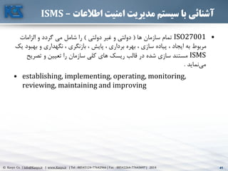41© Kasys Co. | Info@Kasys.ir | www.Kasys.ir | Tel : 88545124-77642966 | Fax : 88542264-77643697 | 2014 41
‫اطالعات‬ ‫امنیت‬ ‫مدیریت‬ ‫سیستم‬ ‫با‬ ‫آشنائی‬–ISMS
•ISO27001‫ها‬ ‫سازمان‬ ‫تمام‬(‫دولتي‬ ‫غير‬ ‫و‬ ‫دولتي‬)‫الزامات‬ ‫و‬ ‫گردد‬ ‫مي‬ ‫شامل‬ ‫را‬
‫به‬ ‫و‬ ‫نگهداری‬ ، ‫بازنگری‬ ، ‫پايش‬ ، ‫برداری‬ ‫بهره‬ ، ‫سازی‬ ‫پياده‬ ، ‫ايجاد‬ ‫به‬ ‫مربوط‬‫يک‬ ‫بود‬
ISMS‫تصري‬ ‫و‬ ‫تعيين‬ ‫را‬ ‫سازمان‬ ‫کلي‬ ‫های‬ ‫ريسک‬ ‫قالب‬ ‫در‬ ‫شده‬ ‫سازی‬ ‫مستند‬‫ح‬
‫نمايد‬‫مي‬.
• establishing, implementing, operating, monitoring,
reviewing, maintaining and improving
 