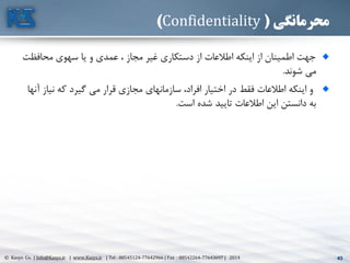 43© Kasys Co. | Info@Kasys.ir | www.Kasys.ir | Tel : 88545124-77642966 | Fax : 88542264-77643697 | 2014 43
‫محرمانگی‬(Confidentiality)
‫محافظت‬ ‫سهوی‬ ‫يا‬ ‫و‬ ‫عمدی‬ ، ‫مجاز‬ ‫غير‬ ‫دستکاری‬ ‫از‬ ‫اطالعات‬ ‫اينکه‬ ‫از‬ ‫اطمينان‬ ‫جهت‬
‫شوند‬ ‫مي‬.
‫نياز‬ ‫که‬ ‫گيرد‬ ‫مي‬ ‫قرار‬ ‫مجازی‬ ‫سازمانهای‬ ،‫افراد‬ ‫اختيار‬ ‫در‬ ‫فقط‬ ‫اطالعات‬ ‫اينکه‬ ‫و‬‫آنها‬
‫است‬ ‫شده‬ ‫تاييد‬ ‫اطالعات‬ ‫اين‬ ‫دانستن‬ ‫به‬.
 