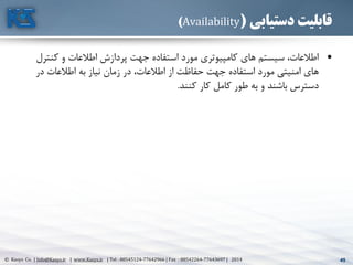 45© Kasys Co. | Info@Kasys.ir | www.Kasys.ir | Tel : 88545124-77642966 | Fax : 88542264-77643697 | 2014 45
‫دستیابی‬ ‫قابلیت‬(Availability)
•‫کنتر‬ ‫و‬ ‫اطالعات‬ ‫پردازش‬ ‫جهت‬ ‫استفاده‬ ‫مورد‬ ‫کامپيوتری‬ ‫های‬ ‫سيستم‬ ،‫اطالعات‬‫ل‬
‫در‬ ‫اطالعات‬ ‫به‬ ‫نياز‬ ‫زمان‬ ‫در‬ ،‫اطالعات‬ ‫از‬ ‫حفاظت‬ ‫جهت‬ ‫استفاده‬ ‫مورد‬ ‫امنيتي‬ ‫های‬
‫کنند‬ ‫کار‬ ‫کامل‬ ‫طور‬ ‫به‬ ‫و‬ ‫باشند‬ ‫دسترس‬.
 