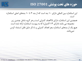 46© Kasys Co. | Info@Kasys.ir | www.Kasys.ir | Tel : 88545124-77642966 | Fax : 88542264-77643697 | 2014 46
‫پوشش‬ ‫تحت‬ ‫های‬ ‫حوزه‬ISO 27001
‫دارای‬ ‫المللي‬ ‫بين‬ ‫استاندارد‬ ‫اين‬10‫بند‬ ‫از‬ ‫که‬ ‫است‬ ‫بند‬4‫تا‬10‫استاندارد‬ ‫اصلي‬ ‫بندهای‬
‫است‬.
‫دارای‬ ‫استاندارد‬ ‫اين‬ ‫همچنين‬35‫زير‬ ‫چندين‬ ‫شامل‬ ‫گروه‬ ‫هر‬ ‫و‬ ‫است‬ ‫کنترلي‬ ‫هدف‬
‫باشد‬ ‫مي‬ ‫مجموعه‬(‫دارای‬114‫کنترل‬)‫است‬ ‫شده‬ ‫ارائه‬ ‫استاندارد‬ ‫پيوست‬ ‫به‬ ‫که‬.
‫ک‬ ‫استثناء‬ ‫قابل‬ ‫دليل‬ ‫ذکر‬ ‫با‬ ‫و‬ ‫کنترلي‬ ‫اهداف‬ ‫بجز‬ ‫استاندارد‬ ‫بندهای‬ ‫از‬ ‫يک‬ ‫هيچ‬‫ردن‬
‫باشد‬‫نمي‬.
 