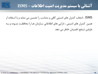 48© Kasys Co. | Info@Kasys.ir | www.Kasys.ir | Tel : 88545124-77642966 | Fax : 88542264-77643697 | 2014 48
‫اطالعات‬ ‫امنیت‬ ‫مدیریت‬ ‫سیستم‬ ‫با‬ ‫آشنائی‬–ISMS
ISMS‫ا‬ ‫با‬ ‫و‬ ‫نمايد‬ ‫مي‬ ‫تضمين‬ ‫را‬ ‫متناسب‬ ‫و‬ ‫کافي‬ ‫امنيتي‬ ‫های‬ ‫کنترل‬ ‫انتخاب‬ ،‫از‬ ‫ستفاده‬
‫همين‬‫بته‬ ‫و‬ ‫نمتوده‬ ‫محافظتت‬ ‫را‬ ‫هتا‬ ‫ستازمان‬ ‫اطالعاتي‬ ‫های‬ ‫دارايي‬ ، ‫امنيتي‬ ‫های‬ ‫کنترل‬
‫دهد‬ ‫مي‬ ‫خاطر‬ ‫اطمينان‬ ‫ذينفع‬ ‫طرفين‬.
 