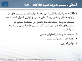 49© Kasys Co. | Info@Kasys.ir | www.Kasys.ir | Tel : 88545124-77642966 | Fax : 88542264-77643697 | 2014 49
‫اطالعات‬ ‫امنیت‬ ‫مدیریت‬ ‫سیستم‬ ‫با‬ ‫آشنائی‬–ISMS
ISMS‫های‬ ‫سيستم‬ ‫امنيت‬ ‫بتوانند‬ ‫تا‬ ‫دهد‬ ‫مي‬ ‫را‬ ‫امکان‬ ‫اين‬ ‫مديران‬ ‫به‬‫خود‬
‫کنند‬ ‫کنترل‬ ‫تجاری‬ ‫و‬ ‫امنيتي‬ ‫های‬ ‫ريسک‬ ‫رساندن‬ ‫حداقل‬ ‫به‬ ‫با‬ ‫را‬.(PDCA)
‫در‬ ‫مذکور‬ ‫مشکالت‬ ‫حل‬ ‫راهکار‬ ‫اطالعات‬ ‫امنيت‬ ‫مديريت‬ ‫سيستم‬
‫باشد‬ ‫مي‬ ‫اطالعاتي‬ ‫های‬‫سيستم‬.‫س‬ ‫بر‬ ‫امنيتي‬ ‫جامع‬ ‫سيستم‬ ‫يک‬‫پايه‬ ‫ه‬
‫است‬ ‫استوار‬:
•‫امنيتي‬ ‫دستورالعملهای‬ ‫و‬ ‫ها‬ ‫سياست‬
•‫امنيتي‬ ‫محصوالت‬ ‫و‬ ‫تکنولوژی‬
•‫اجرايي‬ ‫عوامل‬
 