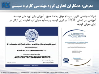 5© Kasys Co. | Info@Kasys.ir | www.Kasys.ir | Tel : 88545124-77642966 | Fax : 88542264-77643697 | 2014 5
‫معرفی‬:‫سیس‬ ‫کاربرد‬ ‫مهندسی‬ ‫گروه‬ ‫تجاری‬ ‫همکاران‬‫تم‬
‫مجوز‬ ‫اخذ‬ ‫به‬ ‫موفق‬ ‫سيستم‬ ‫کاربرد‬ ‫مهندسي‬ ‫شرکت‬‫موسسه‬ ‫های‬ ‫دوره‬ ‫برای‬ ‫آموزش‬
‫المللي‬ ‫بين‬ ‫آموزشي‬PECB‫نماينده‬ ‫تنها‬ ‫عنوان‬ ‫به‬ ً‫ا‬‫رسم‬ ‫و‬ ‫گرديد‬ ‫ايران‬ ‫در‬‫در‬ ‫ارگان‬ ‫اين‬
‫گرديد‬ ‫معرفي‬ ‫ايران‬
 