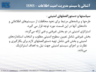 50© Kasys Co. | Info@Kasys.ir | www.Kasys.ir | Tel : 88545124-77642966 | Fax : 88542264-77643697 | 2014 50
‫اطالعات‬ ‫امنیت‬ ‫مدیریت‬ ‫سیستم‬ ‫با‬ ‫آشنائی‬–ISMS
‫امنیتي‬ ‫دستورالعملهاي‬ ‫و‬ ‫سیاستها‬:
‫اطالعاتي‬ ‫های‬‫سيستم‬ ‫از‬ ‫محافظت‬ ‫نحوه‬ ‫برای‬ ‫مرتبط‬ ‫های‬‫برنامه‬ ‫و‬ ‫طرحها‬‫و‬
‫گيرد‬ ‫مي‬ ‫قرار‬ ‫توجه‬ ‫مورد‬ ‫قسمت‬ ‫اين‬ ‫در‬ ‫آنها‬ ‫های‬‫داده‬.
‫گردد‬‫مي‬ ‫ارائه‬ ‫فني‬ ‫و‬ ‫فني‬‫غير‬ ‫بخش‬ ‫دو‬ ‫در‬ ‫امنيتي‬ ‫استراتژی‬.
‫استان‬ ‫انتخاب‬ ‫و‬ ‫مطلوب‬ ‫امنيتي‬ ‫سطوح‬ ‫تعيين‬ ‫شامل‬ ‫غيرفني‬ ‫بخش‬‫داردهای‬
‫بکارگ‬ ‫برای‬ ‫الزم‬ ‫دستورالعملهای‬ ‫تهيه‬ ‫شامل‬ ‫فني‬ ‫بخش‬ ‫و‬ ‫امنيتي‬‫و‬ ‫يری‬
‫استراتژيک‬ ‫اهداف‬ ‫به‬ ‫نيل‬ ‫جهت‬ ‫امنيتي‬ ‫سيستم‬ ‫اجزای‬ ‫بر‬ ‫نظارت‬
‫باشد‬‫مي‬.
 