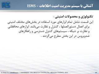 51© Kasys Co. | Info@Kasys.ir | www.Kasys.ir | Tel : 88545124-77642966 | Fax : 88542264-77643697 | 2014 51
‫اطالعات‬ ‫امنیت‬ ‫مدیریت‬ ‫سیستم‬ ‫با‬ ‫آشنائی‬–ISMS
‫امنیتي‬ ‫محصوالت‬ ‫و‬ ‫تکنولوژي‬:
‫امني‬ ‫مختلف‬ ‫های‬‫بخش‬ ‫در‬ ‫استفاده‬ ‫مورد‬ ‫ابزارهای‬ ‫تمام‬ ‫شامل‬ ‫قسمت‬ ‫اين‬‫تي‬
‫باشد‬‫مي‬ ‫نظارت‬ ‫و‬ ‫کنترل‬ ، ‫دستورالعملها‬ ‫اعمال‬ ‫برای‬.‫محافظ‬ ‫ابزارهای‬‫تي‬
‫راهکارهای‬ ‫و‬ ‫دسترسي‬ ‫کنترل‬ ‫های‬‫سيستم‬ ، ‫شبکه‬ ‫بر‬ ‫نظارت‬ ‫و‬
‫گردند‬‫مي‬ ‫مطرح‬ ‫بخش‬ ‫اين‬ ‫در‬ ‫ضدويروس‬.
 