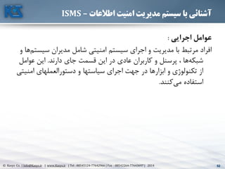 52© Kasys Co. | Info@Kasys.ir | www.Kasys.ir | Tel : 88545124-77642966 | Fax : 88542264-77643697 | 2014 52
‫اطالعات‬ ‫امنیت‬ ‫مدیریت‬ ‫سیستم‬ ‫با‬ ‫آشنائی‬–ISMS
‫اجرايي‬ ‫عوامل‬:
‫سيس‬ ‫مديران‬ ‫شامل‬ ‫امنيتي‬ ‫سيستم‬ ‫اجرای‬ ‫و‬ ‫مديريت‬ ‫با‬ ‫مرتبط‬ ‫افراد‬‫و‬ ‫ها‬‫تم‬
‫دارند‬ ‫جای‬ ‫قسمت‬ ‫اين‬ ‫در‬ ‫عادی‬ ‫کاربران‬ ‫و‬ ‫پرسنل‬ ، ‫ها‬‫شبکه‬.‫عوام‬ ‫اين‬‫ل‬
‫امني‬ ‫دستورالعملهای‬ ‫و‬ ‫سياستها‬ ‫اجرای‬ ‫جهت‬ ‫در‬ ‫ابزارها‬ ‫و‬ ‫تکنولوژی‬ ‫از‬‫تي‬
‫کنند‬‫مي‬ ‫استفاده‬.
 