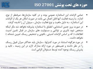 53© Kasys Co. | Info@Kasys.ir | www.Kasys.ir | Tel : 88545124-77642966 | Fax : 88542264-77643697 | 2014 53
‫پوشش‬ ‫تحت‬ ‫های‬ ‫حوزه‬ISO 27001
•‫تمامي‬‫الزامات‬‫اين‬‫استاندارد‬‫عمومي‬‫بوده‬‫و‬‫در‬‫کليه‬،‫ها‬‫سازمان‬‫صرفنظر‬‫از‬،‫نوع‬
‫اندازه‬،‫يا‬‫زمينه‬‫فعاليت‬‫آنها‬‫قابل‬‫اعمال‬‫مي‬‫باشد‬‫در‬‫صورت‬‫امکان‬‫هر‬‫يک‬‫از‬‫ال‬‫زامات‬
‫اين‬‫استاندارد‬،‫به‬‫دليل‬‫ماهيت‬‫و‬‫نوع‬‫فعاليت‬‫سازمان‬،‫ميتوان‬‫آن‬‫را‬‫ناديده‬‫گ‬‫رفت‬
•‫در‬‫صورت‬‫بروز‬‫چنين‬،‫استثنايي‬‫انطباق‬‫با‬‫استاندارد‬‫پذيرفته‬‫نخواهد‬‫شد‬‫م‬‫گر‬‫اينکه‬
‫مشخص‬‫شود‬‫تاثيری‬‫بر‬‫توانايي‬‫و‬‫مسئوليت‬‫های‬‫سازمان‬‫در‬‫قبال‬‫تامين‬‫امن‬‫يت‬
‫اطالعات‬(‫که‬‫بر‬‫اساس‬‫الزامات‬‫امنيتي‬،‫قانوني‬‫و‬‫تشخيص‬‫ريسک‬‫تدوين‬‫ش‬‫اند‬‫ده‬)
‫نخواهد‬‫داشت‬.
•‫در‬‫مورد‬‫هرگونه‬‫استثناء‬‫در‬‫مورد‬‫کنترلها‬،‫سازمان‬‫بايد‬‫حداکثر‬‫ميزان‬‫قبول‬‫ر‬‫يسک‬
‫را‬‫در‬‫نظر‬‫داشته‬‫و‬‫همينطور‬‫در‬‫مورد‬‫ارائه‬‫مدارک‬‫الزم‬‫در‬‫اين‬‫زمينه‬،‫تائيد‬‫و‬
‫پذيرش‬‫ريسک‬‫بوجود‬‫آمده‬‫توسط‬‫مسئوالن‬‫الزامي‬‫است‬
 