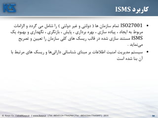 54© Kasys Co. | Info@Kasys.ir | www.Kasys.ir | Tel : 88545124-77642966 | Fax : 88542264-77643697 | 2014 54
‫کاربرد‬ISMS
•ISO27001‫ها‬ ‫سازمان‬ ‫تمام‬(‫دولتي‬ ‫غير‬ ‫و‬ ‫دولتي‬)‫الزامات‬ ‫و‬ ‫گردد‬ ‫مي‬ ‫شامل‬ ‫را‬
‫به‬ ‫و‬ ‫نگهداری‬ ، ‫بازنگری‬ ، ‫پايش‬ ، ‫برداری‬ ‫بهره‬ ، ‫سازی‬ ‫پياده‬ ، ‫ايجاد‬ ‫به‬ ‫مربوط‬‫يک‬ ‫بود‬
ISMS‫تصري‬ ‫و‬ ‫تعيين‬ ‫را‬ ‫سازمان‬ ‫کلي‬ ‫های‬ ‫ريسک‬ ‫قالب‬ ‫در‬ ‫شده‬ ‫سازی‬ ‫مستند‬‫ح‬
‫نمايد‬‫مي‬.
•‫مبنای‬ ‫بر‬ ‫اطالعات‬ ‫امنيت‬ ‫مديريت‬ ‫سيستم‬‫ها‬‫دارائي‬ ‫شناسائي‬‫م‬ ‫های‬ ‫ريسک‬ ‫و‬‫با‬ ‫رتبط‬
‫است‬ ‫شده‬ ‫بنا‬ ‫آن‬
 
