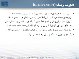56© Kasys Co. | Info@Kasys.ir | www.Kasys.ir | Tel : 88545124-77642966 | Fax : 88542264-77643697 | 2014 56
‫ریسک‬ ‫مدیریت‬(Risk Management)
•‫پذير‬ ‫آسيب‬ ‫نقاط‬ ‫شناسايي‬ ‫جهت‬ ‫است‬ ‫فرايندی‬ ‫ريسک‬ ‫مديريت‬(Vulnerability)‫و‬
‫تهديدهای‬(Threat)‫اهداف‬ ‫تحقق‬ ‫جهت‬ ‫سازمان‬ ‫نياز‬ ‫مورد‬ ‫اطالعاتي‬ ‫منابع‬ ‫با‬ ‫مرتبط‬
‫ت‬ ‫ريسک‬ ‫کاهش‬ ‫جهت‬ ‫پيشگيرانه‬ ‫اقدامات‬ ‫با‬ ‫ارتباط‬ ‫در‬ ‫گيری‬ ‫تصميم‬ ‫و‬ ‫کاری‬‫رسيدن‬ ‫ا‬
‫اطالعاتي‬ ‫منابع‬ ‫آن‬ ‫ارزش‬ ‫اساس‬ ‫بر‬ ،‫آن‬ ‫قبول‬ ‫قابل‬ ‫سطح‬ ‫به‬(.CISA Review Manual 2006)
•‫ان‬ ‫مي‬ ‫خطر‬ ‫به‬ ‫را‬ ‫اطالعات‬ ‫دارايي‬ ‫که‬ ‫است‬ ‫ضعفي‬ ‫واقع‬ ‫در‬ ‫پذير‬ ‫آسيب‬ ‫نقطه‬ ‫يک‬‫دازد‬.
•‫دارد‬ ‫را‬ ‫خطر‬ ‫ايجاد‬ ‫پتانسيل‬ ‫که‬ ‫است‬ ‫چيزی‬ ‫تهديد‬ ‫يک‬.
 