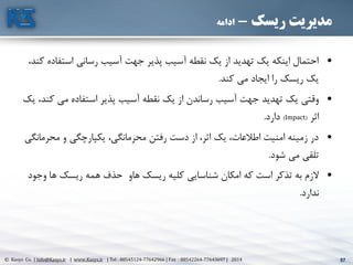 57© Kasys Co. | Info@Kasys.ir | www.Kasys.ir | Tel : 88545124-77642966 | Fax : 88542264-77643697 | 2014 57
‫ریسک‬ ‫مدیریت‬-‫ادامه‬
•‫استف‬ ‫رساني‬ ‫آسيب‬ ‫جهت‬ ‫پذير‬ ‫آسيب‬ ‫نقطه‬ ‫يک‬ ‫از‬ ‫تهديد‬ ‫يک‬ ‫اينکه‬ ‫احتمال‬،‫کند‬ ‫اده‬
‫کند‬ ‫مي‬ ‫ايجاد‬ ‫را‬ ‫ريسک‬ ‫يک‬.
•‫ک‬ ‫مي‬ ‫استفاده‬ ‫پذير‬ ‫آسيب‬ ‫نقطه‬ ‫يک‬ ‫از‬ ‫رساندن‬ ‫آسيب‬ ‫جهت‬ ‫تهديد‬ ‫يک‬ ‫وقتي‬‫يک‬ ،‫ند‬
‫اثر‬(Impact)‫دارد‬.
•‫محر‬ ‫و‬ ‫يکپارچگي‬ ،‫محرمانگي‬ ‫رفتن‬ ‫دست‬ ‫از‬ ،‫اثر‬ ‫يک‬ ،‫اطالعات‬ ‫امنيت‬ ‫زمينه‬ ‫در‬‫مانگي‬
‫شود‬ ‫مي‬ ‫تلقي‬.
•‫ها‬ ‫ريسک‬ ‫همه‬ ‫حذف‬ ‫هاو‬ ‫ريسک‬ ‫کليه‬ ‫شناسايي‬ ‫امکان‬ ‫که‬ ‫است‬ ‫تذکر‬ ‫به‬ ‫الزم‬‫وجود‬
‫ندارد‬.
 