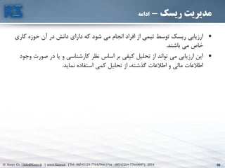 58© Kasys Co. | Info@Kasys.ir | www.Kasys.ir | Tel : 88545124-77642966 | Fax : 88542264-77643697 | 2014 58
‫ریسک‬ ‫مدیریت‬-‫ادامه‬
•‫ک‬ ‫حوزه‬ ‫آن‬ ‫در‬ ‫دانش‬ ‫دارای‬ ‫که‬ ‫شود‬ ‫مي‬ ‫انجام‬ ‫افراد‬ ‫از‬ ‫تيمي‬ ‫توسط‬ ‫ريسک‬ ‫ارزيابي‬‫اری‬
‫باشند‬ ‫مي‬ ‫خاا‬.
•‫صو‬ ‫در‬ ‫يا‬ ‫و‬ ‫کارشناسي‬ ‫نظر‬ ‫اساس‬ ‫بر‬ ‫کيفي‬ ‫تحليل‬ ‫از‬ ‫تواند‬ ‫مي‬ ‫ارزيابي‬ ‫اين‬‫وجود‬ ‫رت‬
‫نمايد‬ ‫استفاده‬ ‫کمي‬ ‫تحليل‬ ‫از‬ ،‫گذشته‬ ‫اطالعات‬ ‫و‬ ‫مالي‬ ‫اطالعات‬.
 