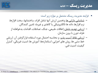 59© Kasys Co. | Info@Kasys.ir | www.Kasys.ir | Tel : 88545124-77642966 | Fax : 88542264-77643697 | 2014 59
‫ریسک‬ ‫مدیریت‬-‫ادامه‬
•‫است‬ ‫زير‬ ‫موارد‬ ‫بر‬ ‫مشتمل‬ ‫ريسک‬ ‫مديريت‬ ‫فرايند‬:
–‫ها‬ ‫دارايي‬ ‫شناسايي‬،‫افزارها‬ ‫سخت‬ ،‫ساختمانها‬ ،‫افراد‬ ‫شامل‬ ‫آنها‬ ‫ارزش‬ ‫وتخمين‬
‫ها‬ ‫داده‬ ،‫افزارها‬ ‫نرم‬(‫غيره‬ ‫و‬ ‫کاغذی‬ ‫يا‬ ‫الکترونيکي‬)‫کنندگان‬ ‫تامين‬ ،.
–‫شامل‬ ‫تهديد‬ ‫ارزيابي‬:‫بدخواهانه‬ ‫اقدامات‬ ،‫تصادفات‬ ،‫جنگ‬ ،‫طبيعي‬ ‫اتفاقات‬‫از‬
‫سازمان‬ ‫برون‬ ‫با‬ ‫دورن‬ ‫طرف‬.
–‫پذير‬ ‫آسيب‬ ‫نقاط‬ ‫ارزيابي‬‫آن‬ ‫قرارگرفتن‬ ‫استفاده‬ ‫مورد‬ ‫احتمال‬ ‫محاسبه‬ ‫و‬ ،.‫ارزيابي‬
‫کنتر‬ ،‫فيزيکي‬ ‫امنيت‬ ،‫ها‬ ‫آموزش‬ ،‫استانداردها‬ ،‫اجرايي‬ ‫های‬ ‫روش‬ ،‫ها‬ ‫مشي‬ ‫خط‬‫ل‬
‫فني‬ ‫امنيت‬ ،‫کيفيت‬.
 