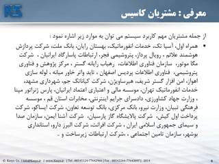 6© Kasys Co. | Info@Kasys.ir | www.Kasys.ir | Tel : 88545124-77642966 | Fax : 88542264-77643697 | 2014 6
‫معرفی‬:‫کاسیس‬ ‫مشتریان‬
‫نمود‬ ‫اشاره‬ ‫زير‬ ‫موارد‬ ‫به‬ ‫توان‬ ‫مي‬ ‫سيستم‬ ‫کاربرد‬ ‫مهم‬ ‫مشتريان‬ ‫جمله‬ ‫از‬:
•‫انفورماتيک‬ ‫خدمات‬ ،‫تک‬ ‫آسيا‬ ،‫اول‬ ‫همراه‬‫بهستان‬ ،‫پر‬ ‫شرکت‬ ،‫ملت‬ ‫بانک‬ ،‫رايان‬‫دازش‬
‫ش‬ ، ‫ايرانيان‬ ‫پاسارگاد‬ ‫ارتباطات‬ ،‫فجر‬ ‫پتروشيمي‬ ،‫پرداز‬ ‫رويال‬ ، ‫عالئم‬ ‫هوشمند‬‫رکت‬
‫فناور‬ ‫و‬ ‫پژوهش‬ ‫مرکز‬ ، ‫گستر‬ ‫رايانه‬ ‫رهياب‬ ،‫اطالعات‬ ‫فناوری‬ ‫سازمان‬ ،‫موتور‬ ‫مگا‬‫ی‬
‫س‬ ‫لوله‬ ، ‫ميانه‬ ‫خاور‬ ‫واتر‬ ‫تايد‬ ، ‫اصفهان‬ ‫پرديس‬ ‫اطالعات‬ ‫فناوری‬ ،‫پتروشيمي‬‫ازی‬
‫مشهد‬ ‫شهرداری‬ ،‫جم‬ ‫کياناتک‬ ‫شرکت‬ ،‫هيرساويژن‬ ،‫شريف‬ ‫گستر‬ ‫افزار‬ ‫امن‬ ،‫اهواز‬،
‫ژنرات‬ ‫پارس‬ ،‫ايرانيان‬ ‫اعتماد‬ ‫اعتباری‬ ‫و‬ ‫مالي‬ ‫موسسه‬ ،‫تهران‬ ‫انفورماتيک‬ ‫خدمات‬‫مپنا‬ ‫ور‬
‫موسسه‬ ، ‫قم‬ ‫استان‬ ‫مخابرات‬ ،‫اينترنتي‬ ‫جرايم‬ ‫دادسرای‬ ،‫کشاورزی‬ ‫جهاد‬ ‫وزارت‬ ،
‫ايس‬ ‫شرکت‬ ،‫تعاون‬ ‫توسعه‬ ‫بانک‬ ،‫مرکزی‬ ‫بانک‬ ،‫نيرو‬ ‫وزارت‬ ،‫تبيان‬ ‫فرهنگي‬‫شرکت‬ ،‫اکو‬
‫ساز‬ ،‫ايمن‬ ‫آشنا‬ ‫شرکت‬ ،‫پارسيان‬ ‫گاز‬ ‫پااليشگاه‬ ‫شرکت‬ ،‫کيش‬ ‫اول‬ ‫پرداخت‬‫صدا‬ ‫مان‬
‫استانداری‬ ،‫دارو‬ ‫البرز‬ ‫شرکت‬ ،‫افرانت‬ ‫شرکت‬ ، ‫ايران‬ ‫اسالمي‬ ‫جمهوری‬ ‫سيمای‬ ‫و‬
‫و‬ ‫زيرساخت‬ ‫ارتباطات‬ ‫،شرکت‬ ، ‫اجتماعي‬ ‫تامين‬ ‫سازمان‬ ،‫بوشهر‬..
 