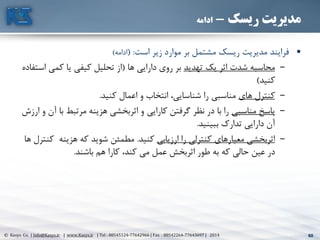 60© Kasys Co. | Info@Kasys.ir | www.Kasys.ir | Tel : 88545124-77642966 | Fax : 88542264-77643697 | 2014 60
‫ریسک‬ ‫مدیریت‬-‫ادامه‬
•‫است‬ ‫زير‬ ‫موارد‬ ‫بر‬ ‫مشتمل‬ ‫ريسک‬ ‫مديريت‬ ‫فرايند‬( :‫ادامه‬)
–‫تهديد‬ ‫يک‬ ‫اثر‬ ‫شدت‬ ‫محاسبه‬‫ها‬ ‫دارايي‬ ‫روی‬ ‫بر‬(‫ا‬ ‫کمي‬ ‫يا‬ ‫کيفي‬ ‫تحليل‬ ‫از‬‫ستفاده‬
‫کنيد‬)
–‫های‬ ‫کنترل‬‫کنيد‬ ‫اعمال‬ ‫و‬ ‫انتخاب‬ ،‫شناسايي‬ ‫را‬ ‫مناسبي‬.
–‫مناسبي‬ ‫پاسخ‬‫ب‬ ‫مرتبط‬ ‫هزينه‬ ‫اثربخشي‬ ‫و‬ ‫کارايي‬ ‫گرفتن‬ ‫نظر‬ ‫در‬ ‫با‬ ‫را‬‫ارزش‬ ‫و‬ ‫آن‬ ‫ا‬
‫ببينيد‬ ‫تدارک‬ ‫دارايي‬ ‫آن‬.
–‫ارزيابي‬ ‫را‬ ‫کنترلي‬ ‫معيارهای‬ ‫اثربخشي‬‫کنيد‬.‫ک‬ ‫هزينه‬ ‫که‬ ‫شويد‬ ‫مطمئن‬‫ها‬ ‫نترل‬
‫باشند‬ ‫هم‬ ‫کارا‬ ،‫کند‬ ‫مي‬ ‫عمل‬ ‫اثربخش‬ ‫طور‬ ‫به‬ ‫که‬ ‫حالي‬ ‫عين‬ ‫در‬.
 