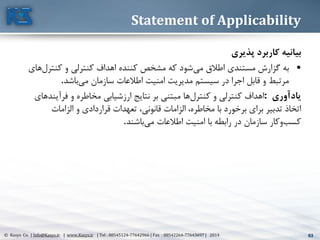 63© Kasys Co. | Info@Kasys.ir | www.Kasys.ir | Tel : 88545124-77642966 | Fax : 88542264-77643697 | 2014 63
Statement of Applicability
‫بیانیه‬‫پذيري‬ ‫کاربرد‬
•‫مي‬ ‫اطالق‬ ‫مستندی‬ ‫گزارش‬ ‫به‬‫کنترل‬ ‫و‬ ‫کنترلي‬ ‫اهداف‬ ‫کننده‬ ‫مشخص‬ ‫که‬ ‫شود‬‫های‬
‫مي‬ ‫سازمان‬ ‫اطالعات‬ ‫امنيت‬ ‫مديريت‬ ‫سيستم‬ ‫در‬ ‫اجرا‬ ‫قابل‬ ‫و‬ ‫مرتبط‬‫باشد‬.
‫يادآوري‬:‫کنترل‬ ‫و‬ ‫کنترلي‬ ‫اهداف‬‫فرآين‬ ‫و‬ ‫مخاطره‬ ‫ارزشيابي‬ ‫نتايج‬ ‫بر‬ ‫مبتني‬ ‫ها‬‫د‬‫های‬
،‫مخاطره‬ ‫با‬ ‫برخورد‬ ‫برای‬ ‫تدبير‬ ‫اتخاذ‬‫قانوني‬ ‫الزامات‬‫الزامات‬ ‫و‬ ‫قراردادی‬ ‫تعهدات‬ ،
‫مي‬ ‫اطالعات‬ ‫امنيت‬ ‫با‬ ‫رابطه‬ ‫در‬ ‫سازمان‬ ‫کار‬‫و‬‫کسب‬‫باشند‬.
 