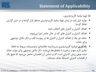 64© Kasys Co. | Info@Kasys.ir | www.Kasys.ir | Tel : 88545124-77642966 | Fax : 88542264-77643697 | 2014 64
Statement of Applicability
‫د‬)‫کاربرد‬ ‫بيانيه‬ ‫تهيه‬‫پذيری‬.
•‫کاربرد‬ ‫بيانيه‬ ‫تهيه‬ ‫زمان‬ ‫در‬ ‫بايد‬ ‫ذيل‬ ‫موارد‬‫مد‬ ‫پذيری‬‫مت‬ ‫در‬ ‫و‬ ‫گرفته‬ ‫قرار‬ ‫نظر‬‫گزارش‬ ‫ن‬
‫گردد‬ ‫لحاظ‬:
•‫شده‬ ‫انتخاب‬ ‫های‬ ‫کنترل‬ ‫و‬ ‫کنترل‬ ‫اهداف‬
•‫مي‬ ‫اجرا‬ ‫حاضر‬ ‫حال‬ ‫در‬ ‫که‬ ‫های‬ ‫کنترل‬ ‫و‬ ‫کنترل‬ ‫اهداف‬‫شوند‬.
•‫الف‬ ‫پيوست‬ ‫در‬ ‫ها‬ ‫کنترل‬ ‫و‬ ‫کنترل‬ ‫اهداف‬ ‫از‬ ‫يک‬ ‫هر‬ ‫حذف‬‫توجيهي‬ ‫داليل‬ ‫ذکر‬ ‫و‬ ،
‫حذف‬ ‫برای‬.
•‫يادآوري‬:‫کاربرد‬ ‫بيانيه‬‫خالصه‬ ‫دربردارنده‬ ‫پذيری‬‫ات‬ ‫به‬ ‫مربوط‬ ‫ازتصميمات‬ ‫ای‬‫خاذ‬
‫مخاطره‬ ‫با‬ ‫برخورد‬ ‫جهت‬ ‫الزم‬ ‫تدابير‬‫مي‬ ‫ها‬‫باشد‬.‫ح‬ ‫موارد‬ ‫برای‬ ‫توجيهي‬ ‫داليل‬ ‫ذکر‬‫ذف‬
‫شده‬‫مي‬ ‫حاصل‬ ‫اطمينان‬ ‫آن‬ ‫اساس‬ ‫بر‬ ‫که‬ ‫است‬ ‫کنترلي‬ ‫روش‬ ‫نوعي‬ ،‫هيچ‬ ‫که‬ ‫شود‬‫يک‬
‫نشده‬ ‫حذف‬ ‫ًا‬‫ه‬‫اشتبا‬ ‫کنترلي‬ ‫اقدامات‬ ‫از‬‫اند‬.
 